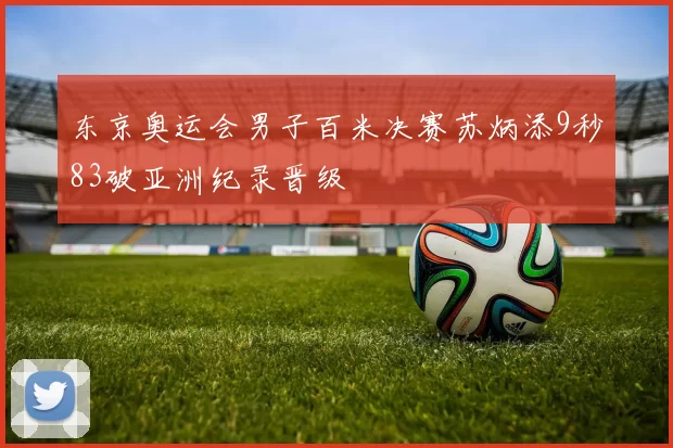 东京奥运会男子百米决赛苏炳添9秒83破亚洲纪录晋级