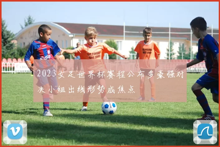 2023女足世界杯赛程公布多豪强对决小组出线形势成焦点