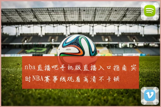 nba直播吧手机版直播入口指南 实时NBA赛事线观看高清不卡顿