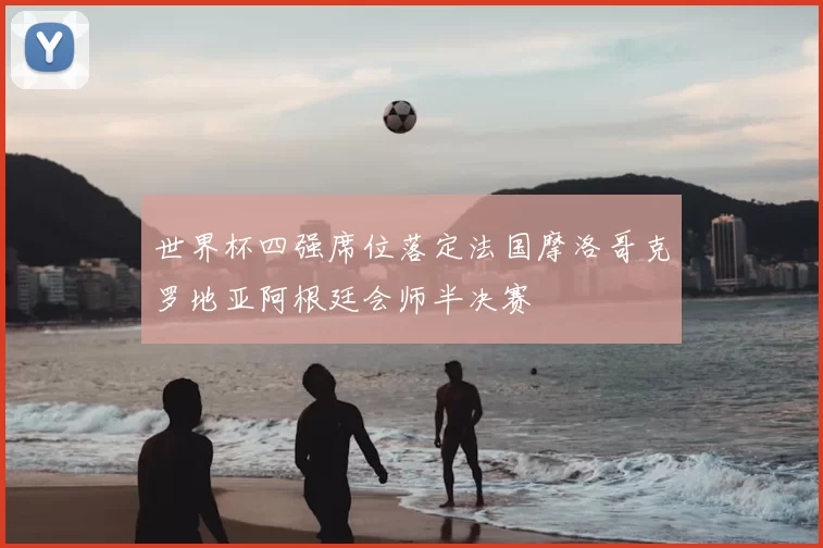 世界杯四强席位落定法国摩洛哥克罗地亚阿根廷会师半决赛