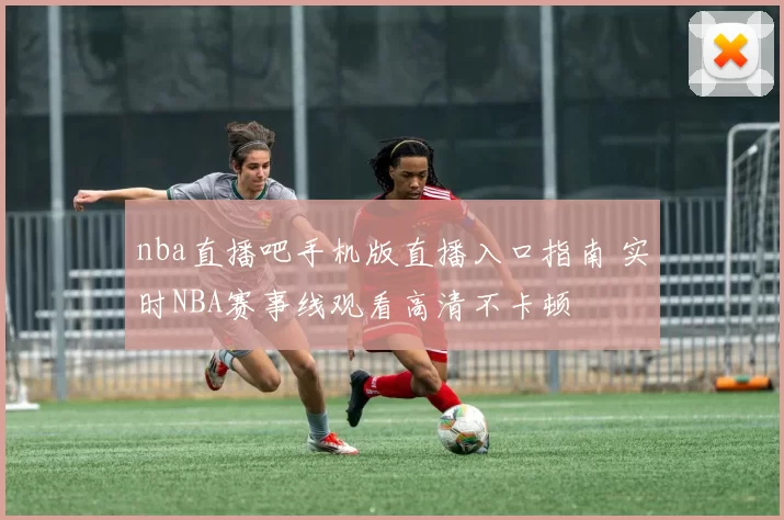 nba直播吧手机版直播入口指南 实时NBA赛事线观看高清不卡顿