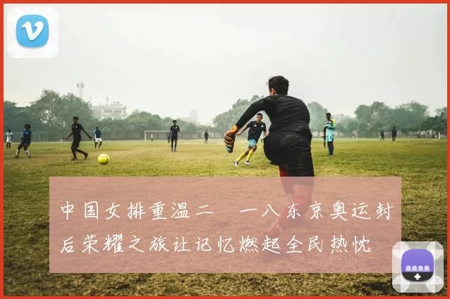 中国女排重温二〇一八东京奥运封后荣耀之旅让记忆燃起全民热忱