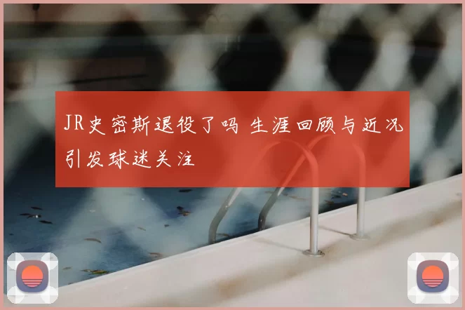 JR史密斯退役了吗 生涯回顾与近况引发球迷关注