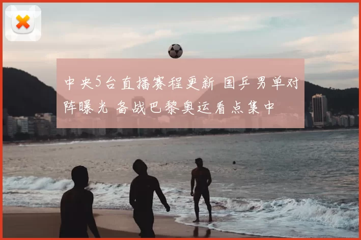 中央5台直播赛程更新 国乒男单对阵曝光 备战巴黎奥运看点集中