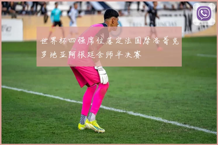 世界杯四强席位落定法国摩洛哥克罗地亚阿根廷会师半决赛