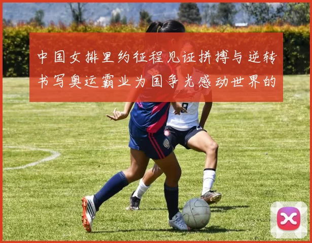 中国女排里约征程见证拼搏与逆转书写奥运霸业为国争光感动世界的