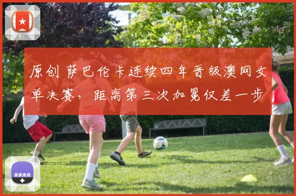 原创 萨巴伦卡连续四年晋级澳网女单决赛，距离第三次加冕仅差一步