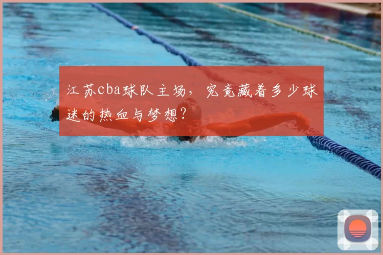 江苏cba球队主场，究竟藏着多少球迷的热血与梦想？