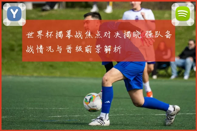 世界杯揭幕战焦点对决揭晓 强队备战情况与晋级前景解析
