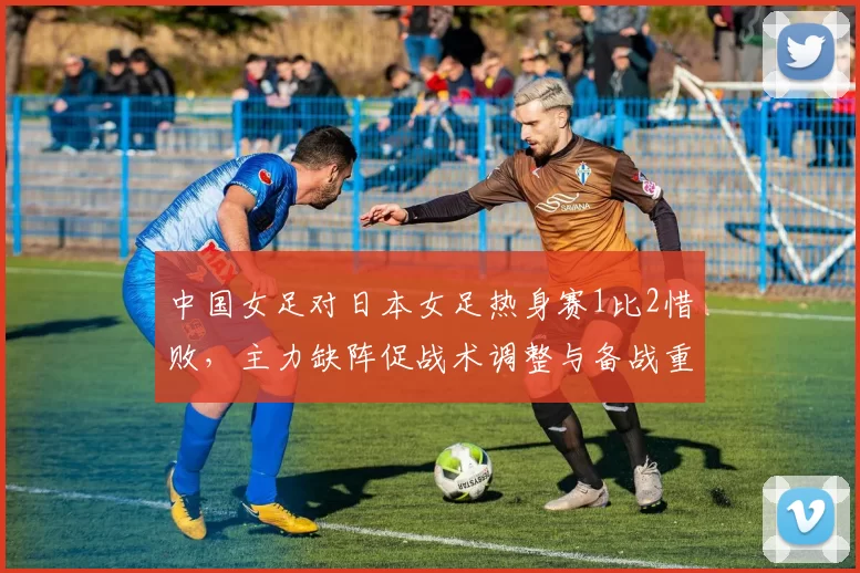 中国女足对日本女足热身赛1比2惜败，主力缺阵促战术调整与备战重点