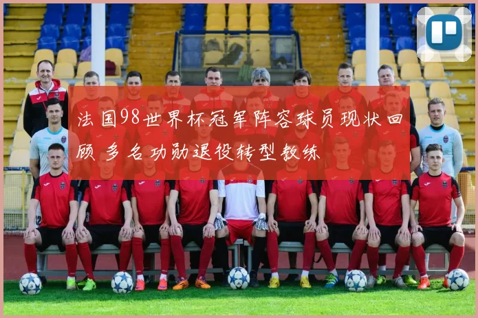 法国98世界杯冠军阵容球员现状回顾 多名功勋退役转型教练