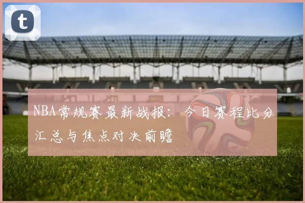 NBA常规赛最新战报:今日赛程比分汇总与焦点对决前瞻
