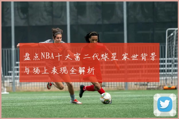 盘点NBA十大富二代球星 家世背景与场上表现全解析