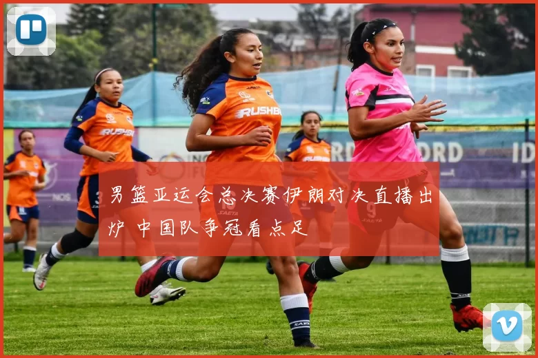 男篮亚运会总决赛伊朗对决直播出炉 中国队争冠看点足