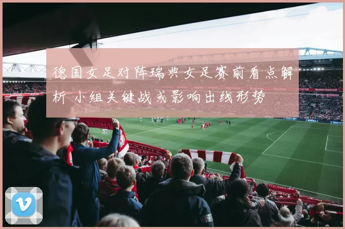 德国女足对阵瑞典女足赛前看点解析 小组关键战或影响出线形势