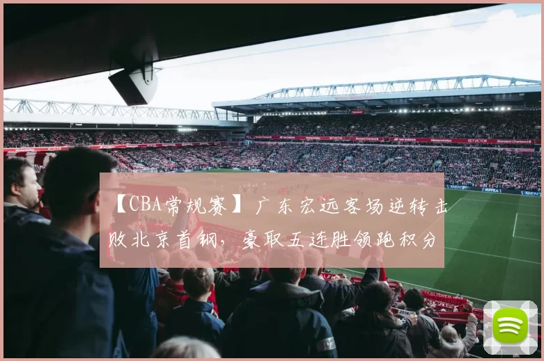 【CBA常规赛】广东宏远客场逆转击败北京首钢，豪取五连胜领跑积分榜