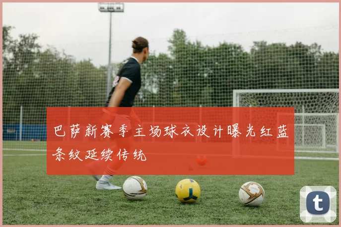 巴萨新赛季主场球衣设计曝光红蓝条纹延续传统