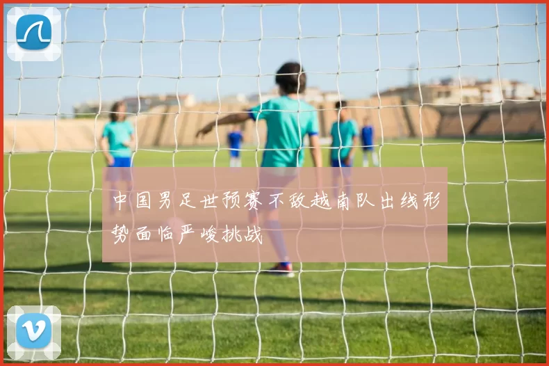 中国男足世预赛不敌越南队出线形势面临严峻挑战