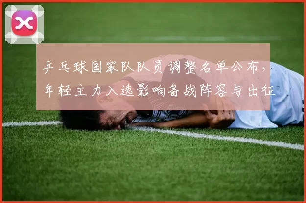 乒乓球国家队队员调整名单公布，年轻主力入选影响备战阵容与出征安排