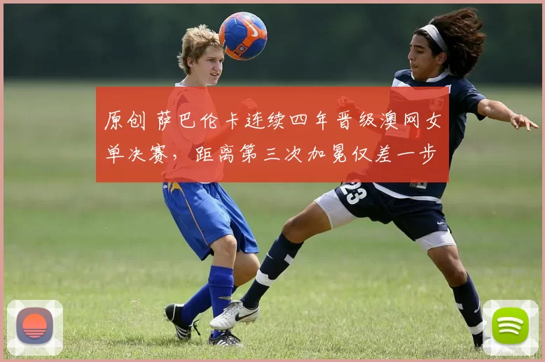 原创 萨巴伦卡连续四年晋级澳网女单决赛，距离第三次加冕仅差一步