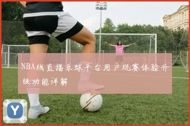 NBA线直播乐球平台用户观赛体验升级功能详解