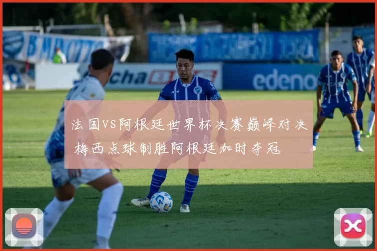 法国vs阿根廷世界杯决赛巅峰对决 梅西点球制胜阿根廷加时夺冠