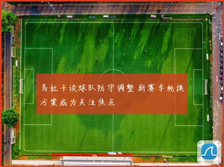 乌杜卡谈球队防守调整 新赛季轮换方案成为关注焦点