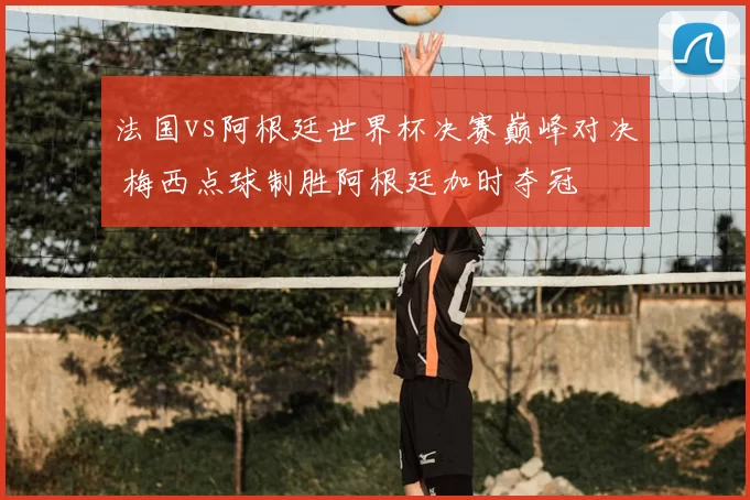 法国vs阿根廷世界杯决赛巅峰对决 梅西点球制胜阿根廷加时夺冠
