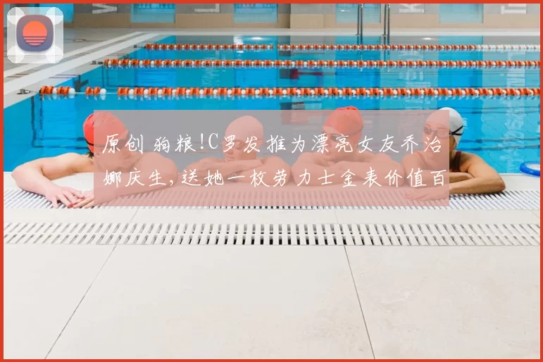 原创 狗粮!C罗发推为漂亮女友乔治娜庆生,送她一枚劳力士金表价值百万