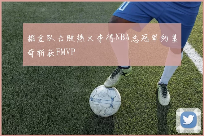 掘金队击败热火夺得NBA总冠军约基奇斩获FMVP