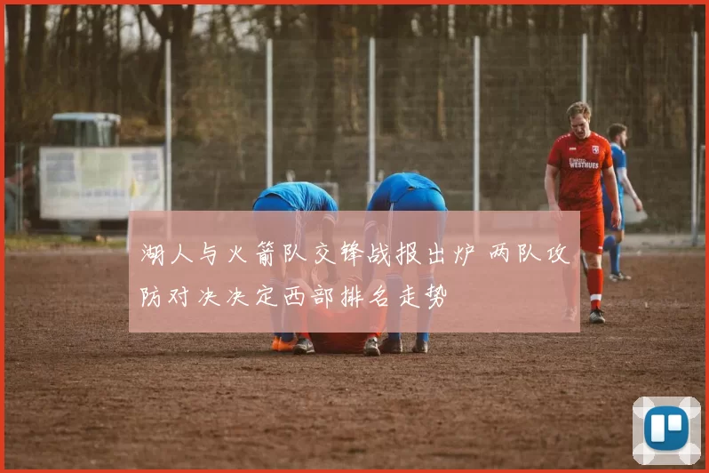 湖人与火箭队交锋战报出炉 两队攻防对决决定西部排名走势