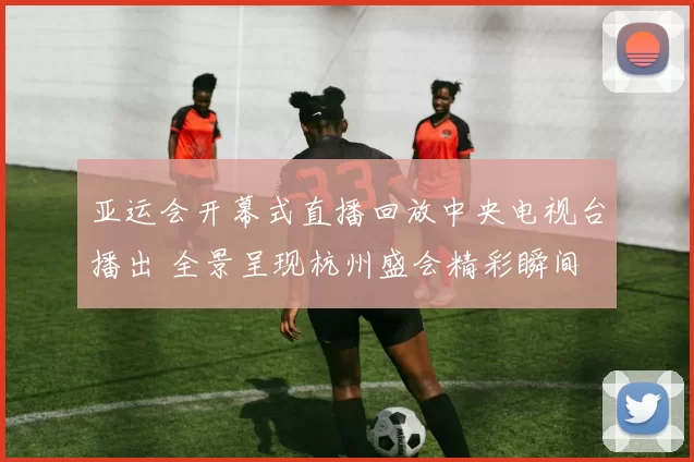 亚运会开幕式直播回放中央电视台播出 全景呈现杭州盛会精彩瞬间