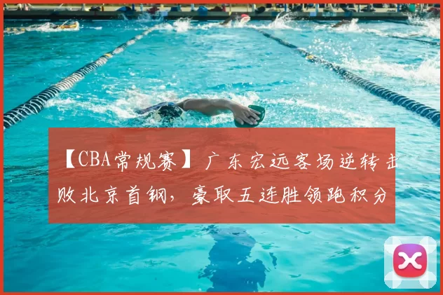 【CBA常规赛】广东宏远客场逆转击败北京首钢，豪取五连胜领跑积分榜