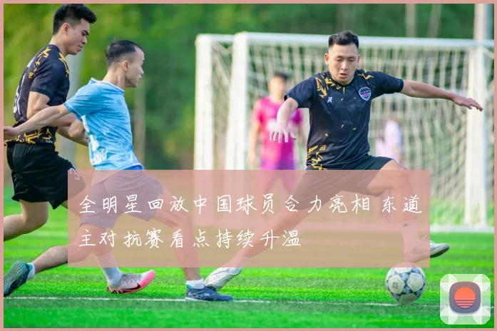 全明星回放中国球员合力亮相 东道主对抗赛看点持续升温