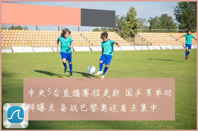 中央5台直播赛程更新 国乒男单对阵曝光 备战巴黎奥运看点集中