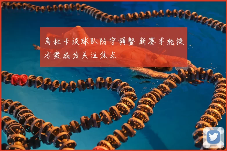 乌杜卡谈球队防守调整 新赛季轮换方案成为关注焦点