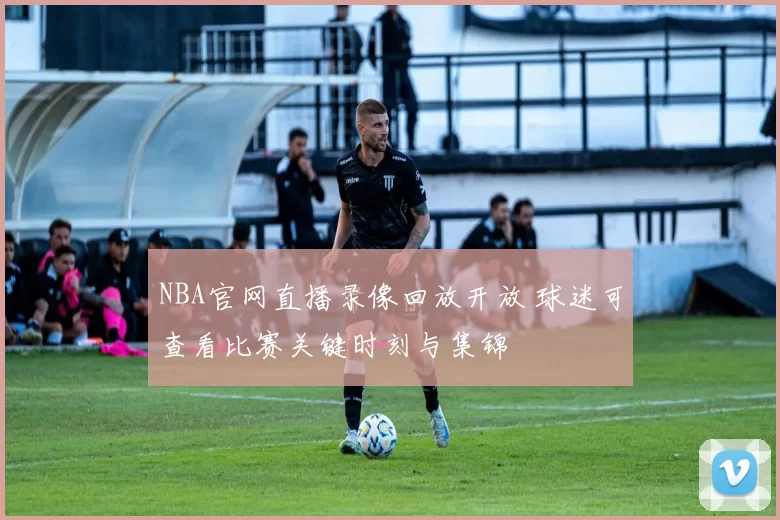 NBA官网直播录像回放开放 球迷可查看比赛关键时刻与集锦