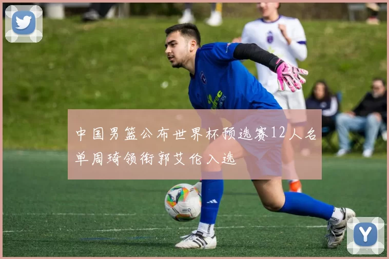 中国男篮公布世界杯预选赛12人名单周琦领衔郭艾伦入选