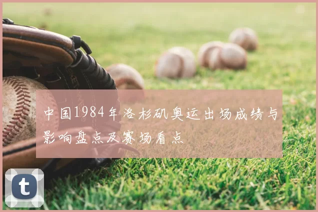 中国1984年洛杉矶奥运出场成绩与影响盘点及赛场看点