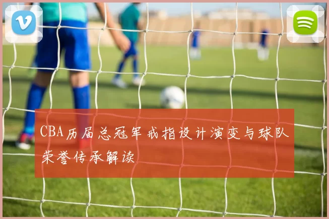 CBA历届总冠军戒指设计演变与球队荣誉传承解读