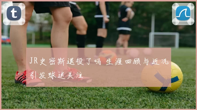 JR史密斯退役了吗 生涯回顾与近况引发球迷关注