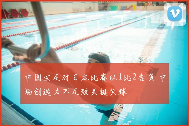 中国女足对日本比赛以1比2告负 中场创造力不足致关键失球