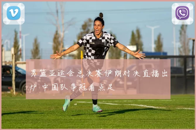 男篮亚运会总决赛伊朗对决直播出炉 中国队争冠看点足