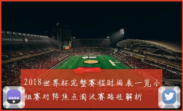 2018世界杯完整赛程时间表一览小组赛对阵焦点淘汰赛路径解析