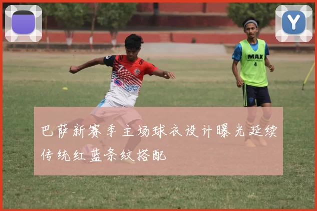 巴萨新赛季主场球衣设计曝光延续传统红蓝条纹搭配