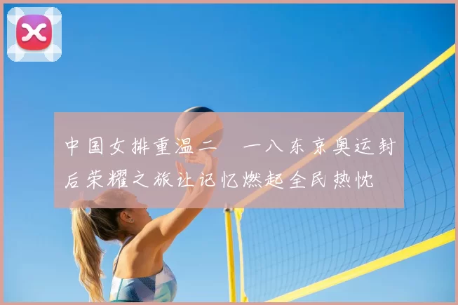 中国女排重温二〇一八东京奥运封后荣耀之旅让记忆燃起全民热忱