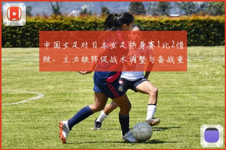 中国女足对日本女足热身赛1比2惜败，主力缺阵促战术调整与备战重点