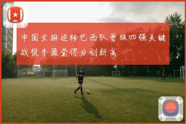 中国女排逆转巴西队晋级四强关键战役李盈莹得分创新高