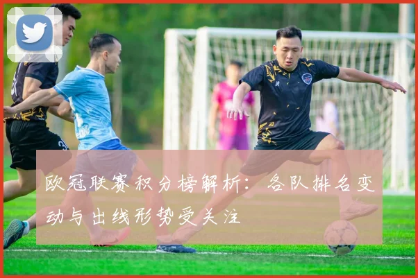 欧冠联赛积分榜解析:各队排名变动与出线形势受关注