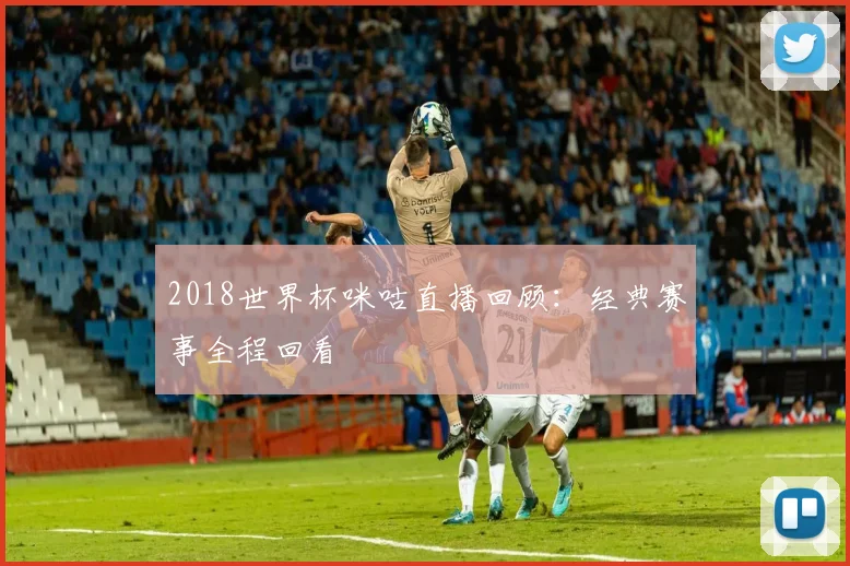 2018世界杯咪咕直播回顾:经典赛事全程回看